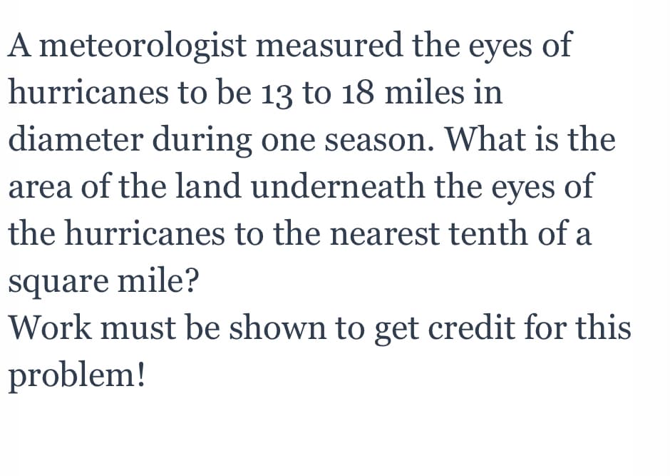 A meteorologist measured the eyes of
hurricanes to be 13 to 18 miles in
diameter during one season. What is the
area of the land underneath the eyes of
the hurricanes to the nearest tenth of a
square mile?
Work must be shown to get credit for this
problem!
