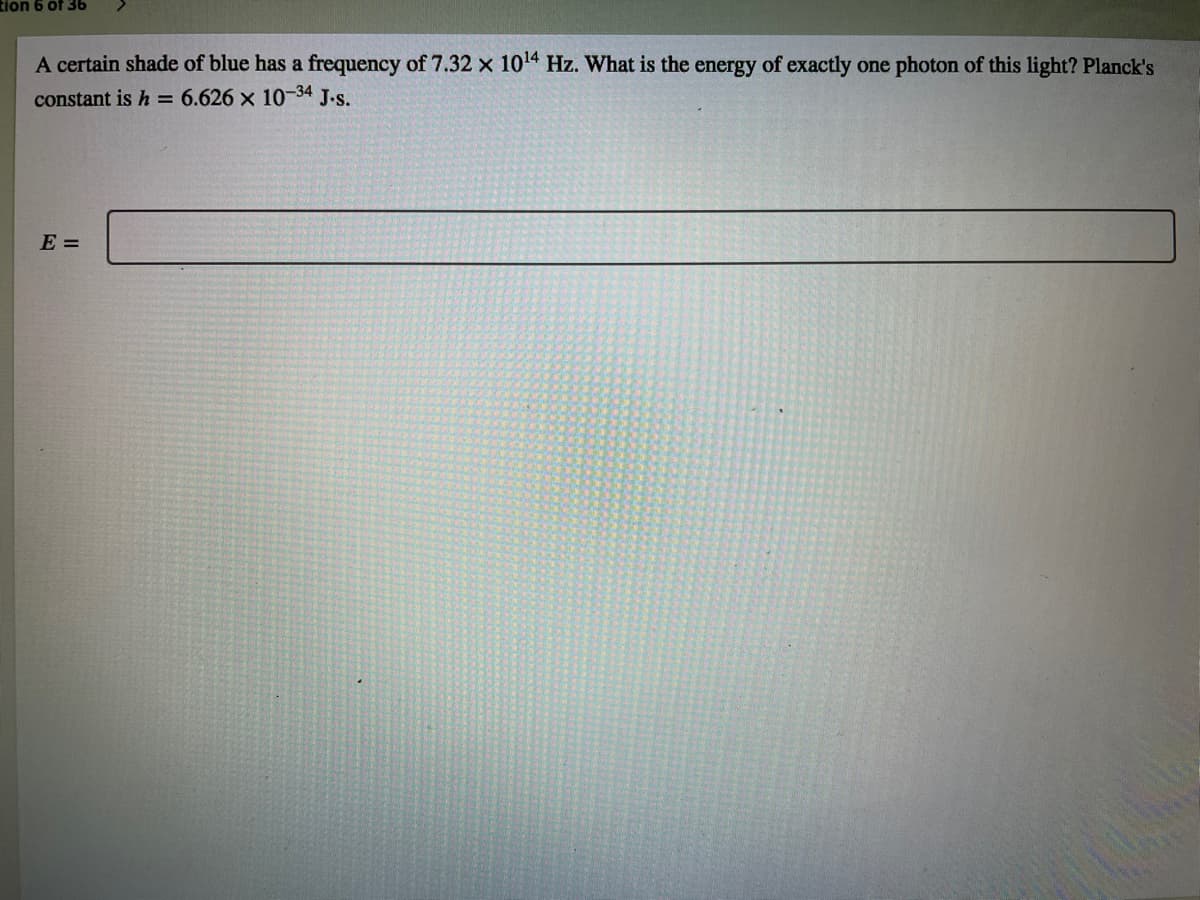 tion 6 of 36
A certain shade of blue has a frequency of 7.32 x 1014 Hz. What is the energy of exactly one photon of this light? Planck's
constant is h = 6.626 x 10-34
J-s.
E =
