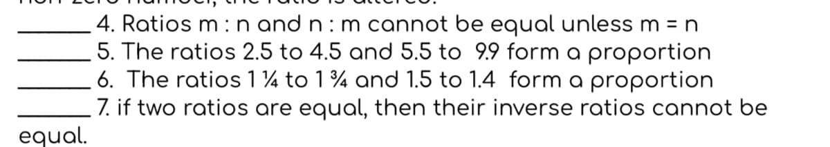 4. Ratios m :n and n : m cannot be equal unless m = n
5. The ratios 2.5 to 4.5 and 5.5 to 9.9 form a proportion
6. The ratios 1 ¼ to 1% and 1.5 to 1.4 form a proportion
7. if two ratios are equal, then their inverse ratios cannot be
equal.
