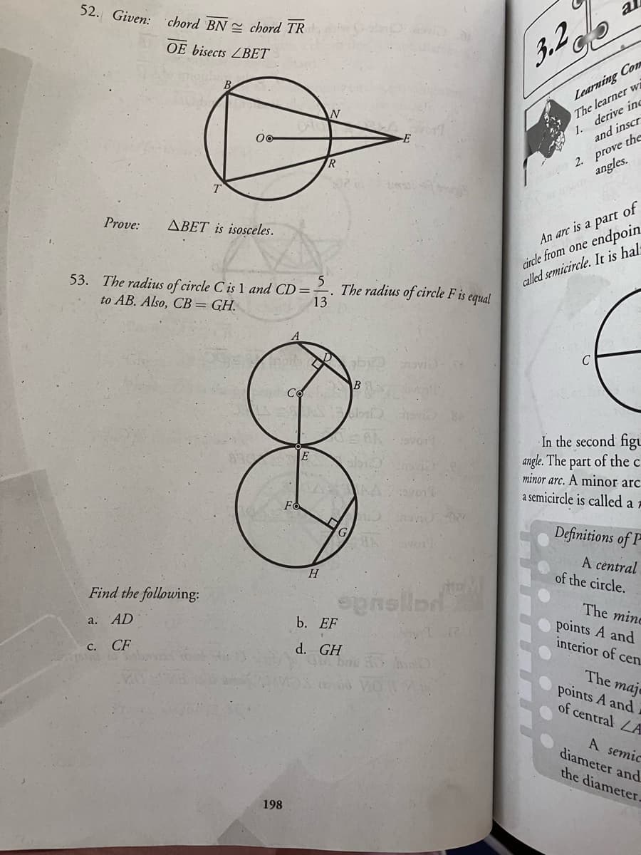 52. Given: chord BN = chord TR
al
3.2
OE bisects ZBET
Learning Com
The learner wi
1. derive inc
-E
and inscr
R
2. prove the
Dinum angles.
Prove:
ABET is isosceles.
cirde from one endpoin
called semicircle. It is hals
An arc is a part of
53. The radius of circle C is 1 and CD=
to AB. Also, CB= GH.
The radius of circle F is
13
equal
novi
In the second figu
angle. The part of the c.
minor arc. A minor arc
a semicircle is called a 7
Definitions of
A central
of the circle.
H
Find the following:
epnellnd
b. ЕН
The mine
points A and
interior of cen
a. AD
с. СF
d. GH
The maje
points A and
of central LA
A semic
diameter and
the diameter.
198
