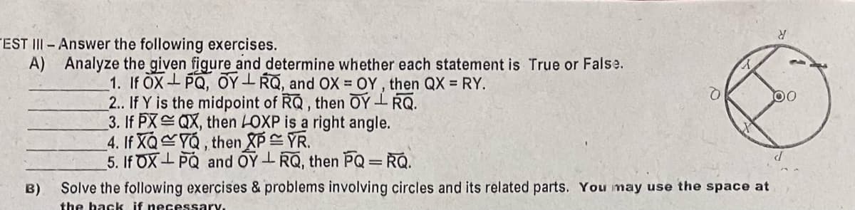 TEST III- Answer the following exercises.
A) Analyze the given figure and determine whether each statement is True or False.
1. If OX-PQ, OY- RQ, and OX = OY , then QX = RY.
2.. If Y is the midpoint of RQ, then OY-RQ.
3. If PX QX, then LOXP is a right angle.
_4. If XQYQ, then XPYR.
5. If OX- PQ and OY-RQ, then PQ=RQ.
B)
Solve the following exercises & problems involving circles and its related parts. You may use the space at
the back if necessary.
