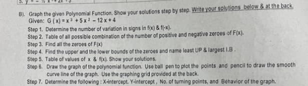 B). Graph the given Polynomial Function. Show your solutions step by step. Write your solutions below & at the back.
Given: G (x) = x3 + 5 x ? - 12 x + 4
Step 1. Determine the number of variation in signs in f(x) & f(-x).
Step 2. Table of all possible combination of the number of positive and negative zeroes of F(x).
Step 3. Find all the zeroes of F(x)
Step 4. Find the upper and the lower bounds of the zeroes and name least UP & largest I.B
Step 5. Table of values of x & f(x). Show your solutions.
Step 6. Draw the graph of the polynomial function. Use ball pen to plot the points and pencil to draw the smooth
curve line of the graph. Use the graphing grid provided at the back.
Step 7. Determine the following : X-intercept. Y-intercept , No. of turming points, and Behavior of the graph.
