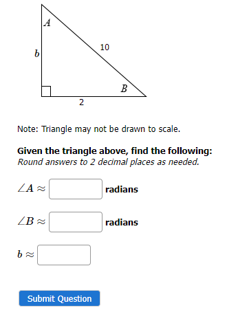 b
A
LB≈
b≈
2
Note: Triangle may not be drawn to scale.
Given the triangle above, find the following:
Round answers to 2 decimal places as needed.
ZA≈
10
Submit Question
B
radians
radians