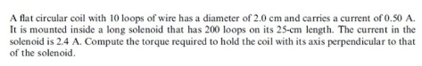 A flat circular coil with 10 loops of wire has a diameter of 2.0 cm and carries a current of 0.50 A.
It is mounted inside a long solenoid that has 200 loops on its 25-cm length. The current in the
solenoid is 2.4 A. Compute the torque required to hold the coil with its axis perpendicular to that
of the solenoid.
