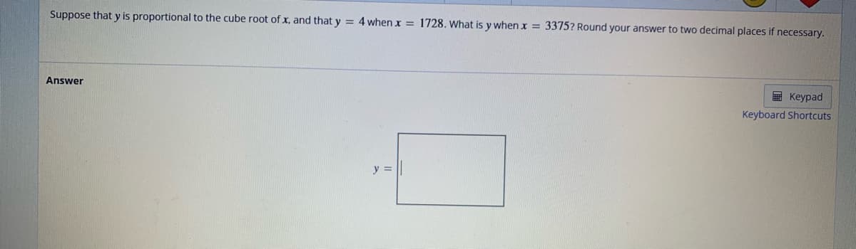 Suppose that y is proportional to the cube root of x, and that y = 4 when x = 1728. What is y when x = 3375? Round your answer to two decimal places if necessary.
Answer
y =
Keypad
Keyboard Shortcuts