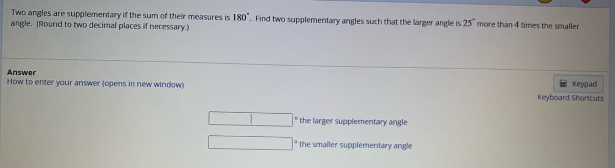 Two angles are supplementary if the sum of their measures is 180°. Find two supplementary angles such that the larger angle is 25° more than 4 times the smaller
angle. (Round to two decimal places if necessary.)
Answer
How to enter your answer (opens in new window)
the larger supplementary angle
the smaller supplementary angle
Keypad
Keyboard Shortcuts