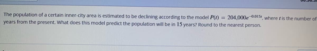 The population of a certain inner-city area is estimated to be declining according to the model P(t) = 204,000e-0.015, where t is the number of
years from the present. What does this model predict the population will be in 15 years? Round to the nearest person.