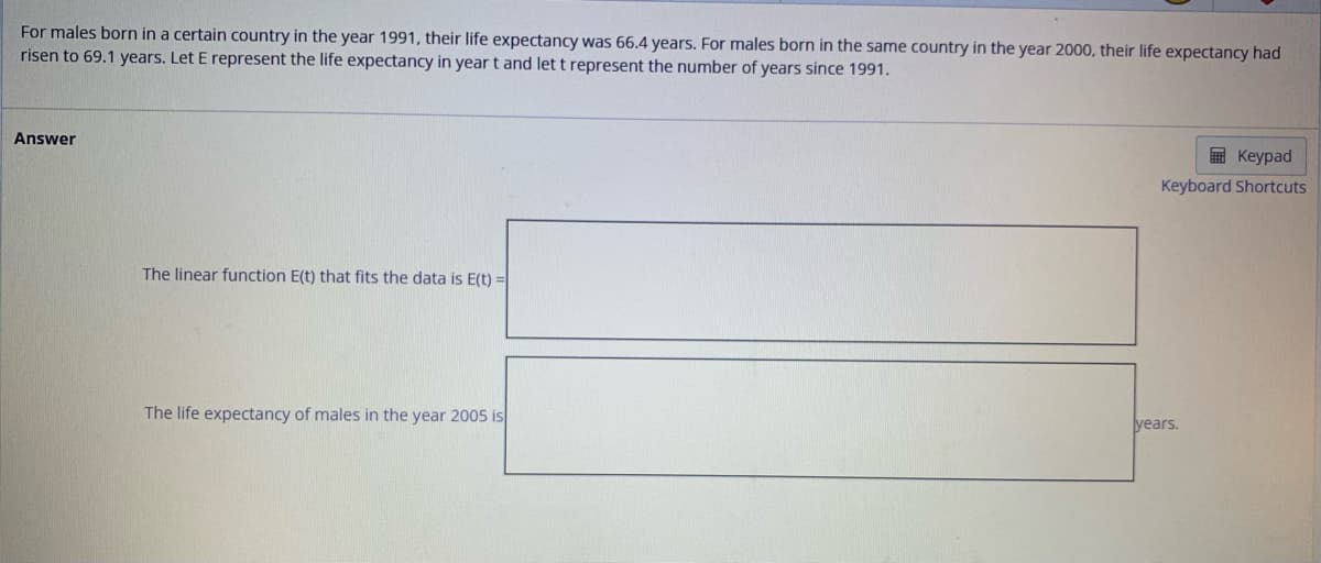 For males born in a certain country in the year 1991, their life expectancy was 66.4 years. For males born in the same country in the year 2000, their life expectancy had
risen to 69.1 years. Let E represent the life expectancy in year t and let t represent the number of years since 1991.
Answer
The linear function E(t) that fits the data is E(t) =
The life expectancy of males in the year 2005 is
Keypad
Keyboard Shortcuts
years.