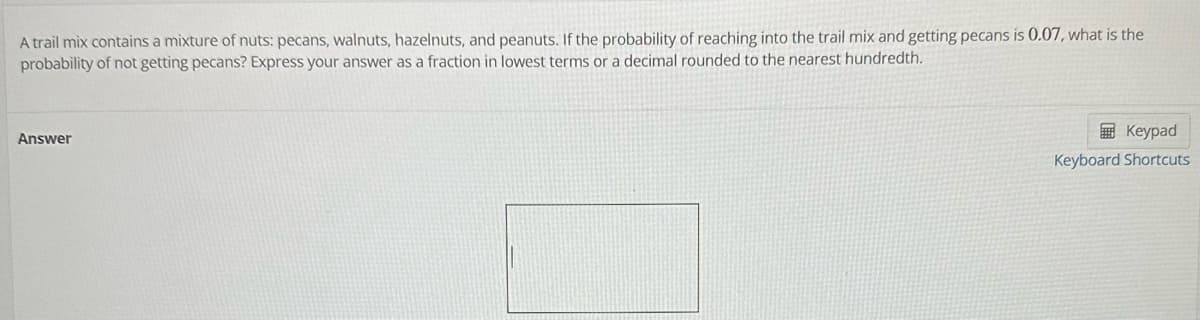 A trail mix contains a mixture of nuts: pecans, walnuts, hazelnuts, and peanuts. If the probability of reaching into the trail mix and getting pecans is 0.07, what is the
probability of not getting pecans? Express your answer as a fraction in lowest terms or a decimal rounded to the nearest hundredth.
Answer
Keypad
Keyboard Shortcuts