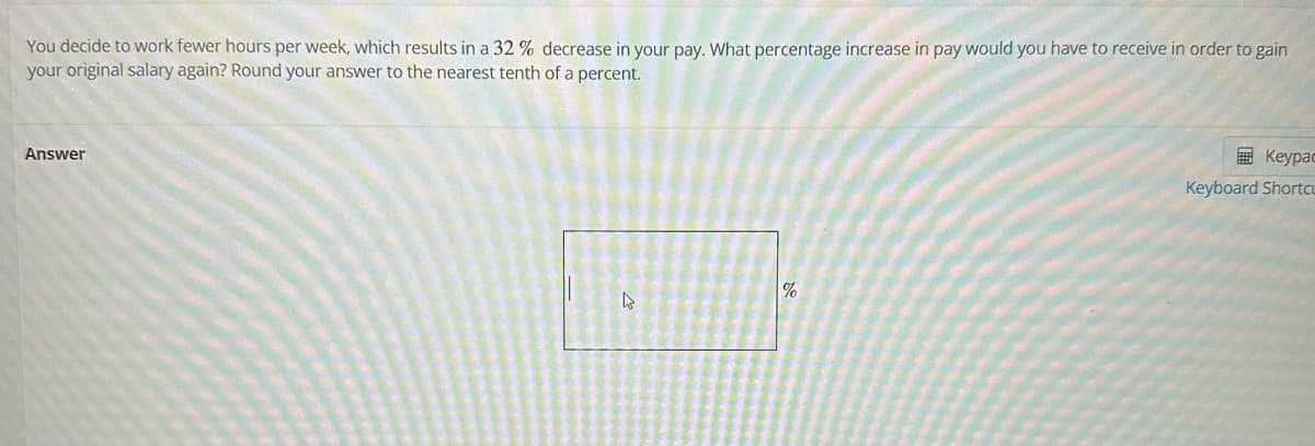 You decide to work fewer hours per week, which results in a 32 % decrease in your pay. What percentage increase in pay would you have to receive in order to gain
your original salary again? Round your answer to the nearest tenth of a percent.
Answer
4
%
Keypac
Keyboard Shortcu