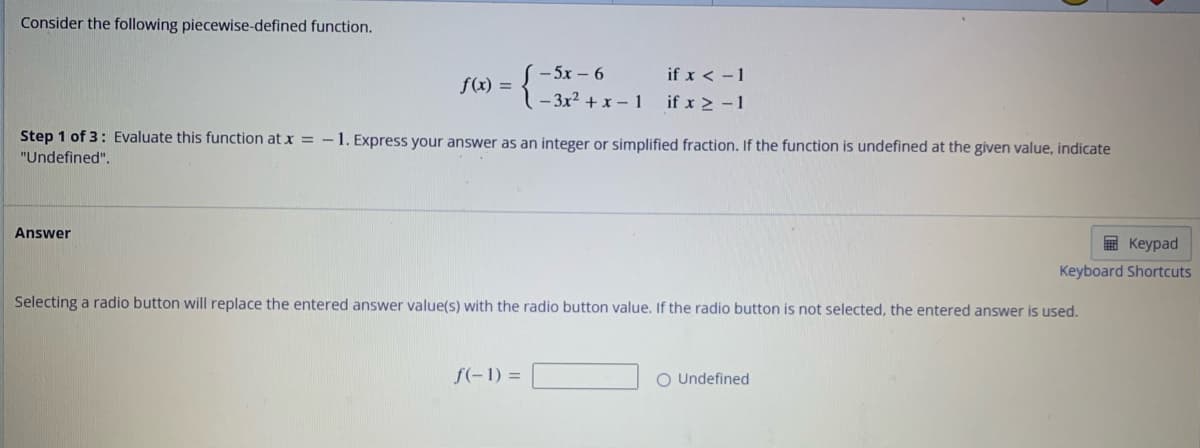 Consider the following piecewise-defined function.
f(x) =
Answer
−5x − 6
Step 1 of 3: Evaluate this function at x = -1. Express your answer as an integer or simplified fraction. If the function is undefined at the given value, indicate
"Undefined".
if x < -1
if x > -1
f(-1) =
Selecting a radio button will replace the entered answer value(s) with the radio button value. If the radio button is not selected, the entered answer is used.
Keypad
Keyboard Shortcuts
O Undefined