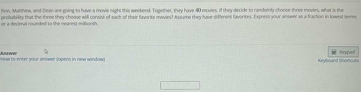 Finn, Matthew, and Dean are going to have a movie night this weekend. Together, they have 40 movies. If they decide to randomly choose three movies, what is the
probability that the three they choose will consist of each of their favorite movies? Assume they have different favorites. Express your answer as a fraction in lowest terms
or a decimal rounded to the nearest millionth.
Answer
How to enter your answer (opens in new window)
Keypad
Keyboard Shortcuts