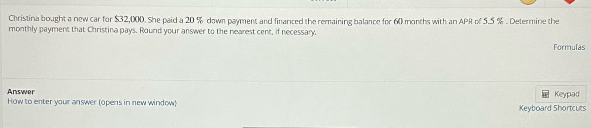Christina bought a new car for $32,000. She paid a 20 % down payment and financed the remaining balance for 60 months with an APR of 5.5 %. Determine the
monthly payment that Christina pays. Round your answer to the nearest cent, if necessary.
Answer
How to enter your answer (opens in new window)
Formulas
Keypad
Keyboard Shortcuts
