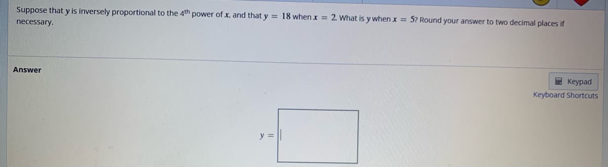 Suppose that y is inversely proportional to the 4th power of x, and that y = 18 when x = 2. What is y when x = 5? Round your answer to two decimal places if
necessary.
Answer
y =
Keypad
Keyboard Shortcuts