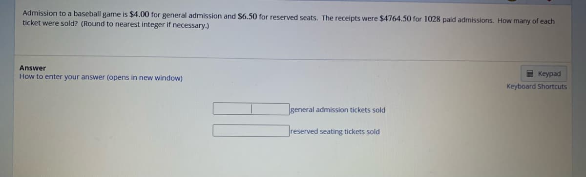 Admission to a baseball game is $4.00 for general admission and $6.50 for reserved seats. The receipts were $4764.50 for 1028 paid admissions. How many of each
ticket were sold? (Round to nearest integer if necessary.)
Answer
How to enter your answer (opens in new window)
general admission tickets sold
reserved seating tickets sold
Keypad
Keyboard Shortcuts