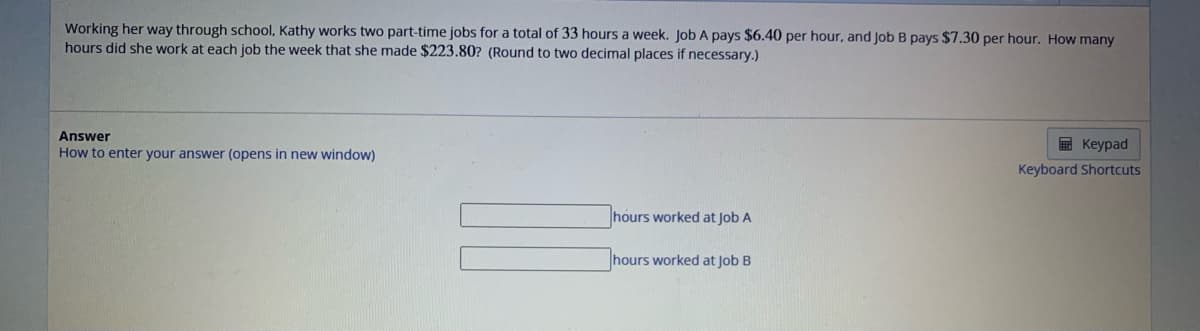 Working her way through school, Kathy works two part-time jobs for a total of 33 hours a week. Job A pays $6.40 per hour, and Job B pays $7.30 per hour. How many
hours did she work at each job the week that she made $223.80? (Round to two decimal places if necessary.)
Answer
How to enter your answer (opens in new window)
hours worked at Job A
hours worked at Job B
Keypad
Keyboard Shortcuts