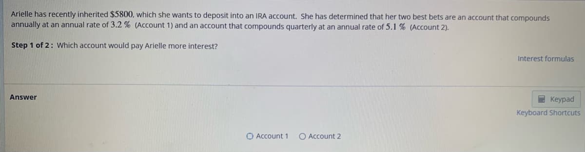 Arielle has recently inherited $5800, which she wants to deposit into an IRA account. She has determined that her two best bets are an account that compounds
annually at an annual rate of 3.2 % (Account 1) and an account that compounds quarterly at an annual rate of 5.1% (Account 2).
Step 1 of 2: Which account would pay Arielle more interest?
Answer
O Account 1
Account 2
Interest formulas
Keypad
Keyboard Shortcuts