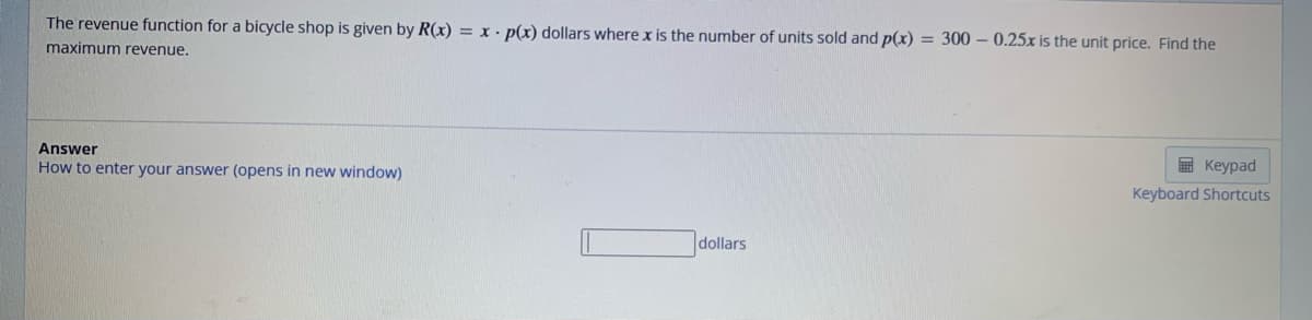 The revenue function for a bicycle shop is given by R(x) = x. p(x) dollars where x is the number of units sold and p(x) = 300 - 0.25x is the unit price. Find the
maximum revenue.
Answer
How to enter your answer (opens in new window)
dollars
Keypad
Keyboard Shortcuts