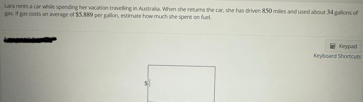 Lara rents a car while spending her vacation travelling in Australia. When she returns the car, she has driven 850 miles and used about 34 gallons of
gas. If gas costs an average of $5.889 per gallon, estimate how much she spent on fuel.
$
Keypad
Keyboard Shortcuts