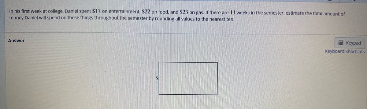 In his first week at college, Daniel spent $17 on entertainment, $22 on food, and $23 on gas. If there are 11 weeks in the semester, estimate the total amount of
money Daniel will spend on these things throughout the semester by rounding all values to the nearest ten.
Answer
Keypad
Keyboard Shortcuts