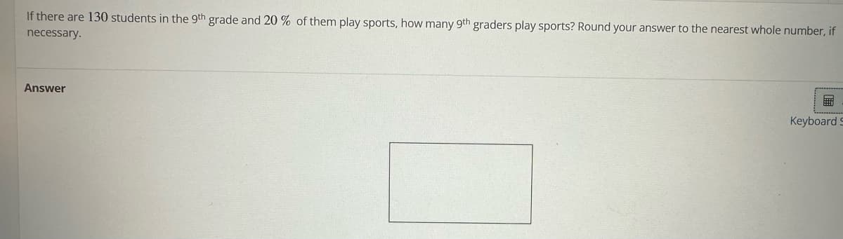 If there are 130 students in the 9th grade and 20 % of them play sports, how many 9th graders play sports? Round your answer to the nearest whole number, if
necessary.
Answer
E
Keyboard S