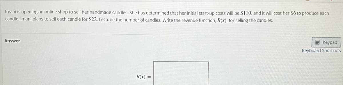 Imani is opening an online shop to sell her handmade candles. She has determined that her initial start-up costs will be $110, and it will cost her $6 to produce each
candle. Imani plans to sell each candle for $22. Let x be the number of candles. Write the revenue function, R(x), for selling the candles.
Answer
R(x) =
Keypad
Keyboard Shortcuts