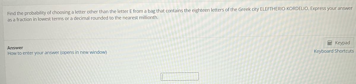 Find the probability of choosing a letter other than the letter E from a bag that contains the eighteen letters of the Greek city ELEFTHERIO-KORDELIO. Express your answer
as a fraction in lowest terms or a decimal rounded to the nearest millionth.
Answer
How to enter your answer (opens in new window)
Keypad
Keyboard Shortcuts