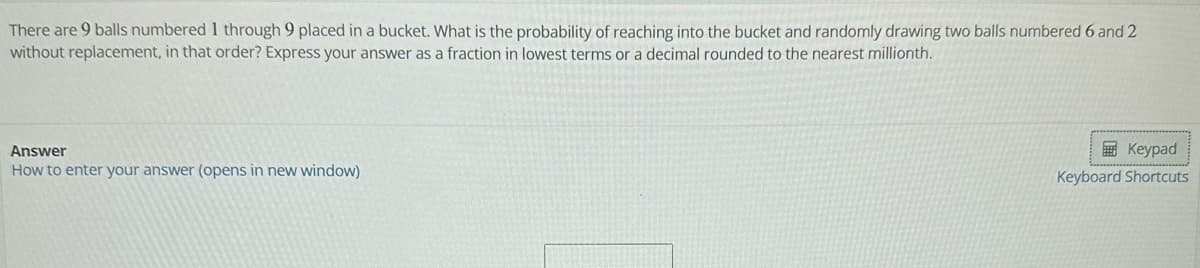 There are 9 balls numbered 1 through 9 placed in a bucket. What is the probability of reaching into the bucket and randomly drawing two balls numbered 6 and 2
without replacement, in that order? Express your answer as a fraction in lowest terms or a decimal rounded to the nearest millionth.
Answer
How to enter your answer (opens in new window)
Keypad
Keyboard Shortcuts