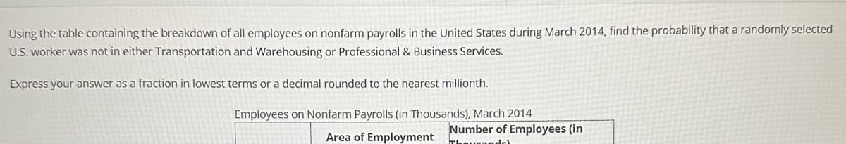 Using the table containing the breakdown of all employees on nonfarm payrolls in the United States during March 2014, find the probability that a randomly selected
U.S. worker was not in either Transportation and Warehousing or Professional & Business Services.
Express your answer as a fraction in lowest terms or a decimal rounded to the nearest millionth.
Employees on Nonfarm Payrolls (in Thousands), March 2014
Area of Employment
Number of Employees (in
Thousandel