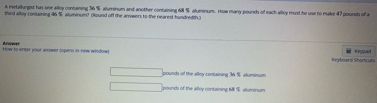 A metallurgist has one alloy containing 36 % aluminum and another containing 68 % aluminum. How many pounds of each alloy must he use to make 47 pounds of a
third alloy containing 46 % aluminum? (Round off the answers to the nearest hundredth.)
Answer
How to enter your answer (opens in new window)
pounds of the alloy containing 36 % aluminum
pounds of the alloy containing 68 % aluminum
Keypad
Keyboard Shortcuts