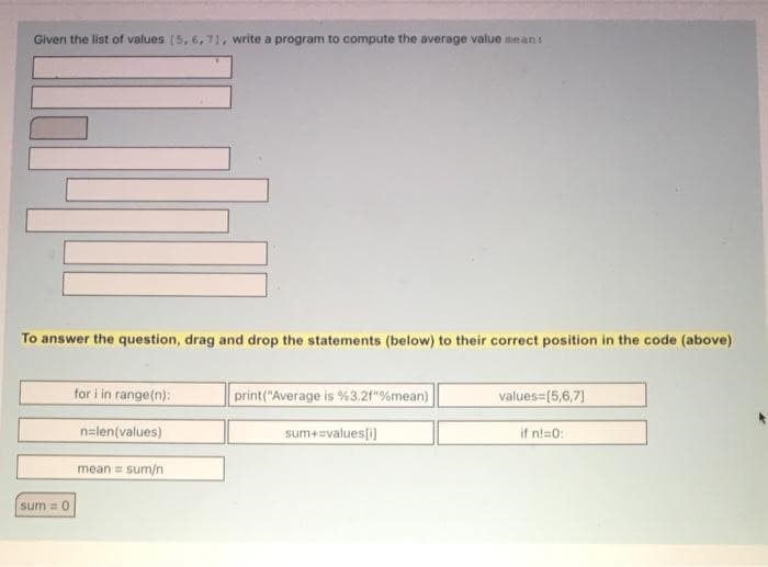 Given the list of values [5, 6, 71, write a program to compute the average value mean:
To answer the question, drag and drop the statements (below) to their correct position in the code (above)
sum = 0
for i in range(n):
n=len(values)
mean = sum/n
print("Average is %3.2f"%mean)
sum+=values[i]
values=[5,6,7]
if nl=0: