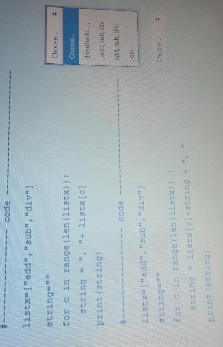 listx=["add","sub","div")
code
string=""
for c in range (len (listx)):
string = ", "+ listx [c]
print (string)
#--
code -
listx=["add","sub", "div"]
string=""
for c in range (len (listx)) :
string = listx [c] +string + ",
print (string)
11
Choose...
Choose...
divsubadd, 11
add, sub, div
add, sub, div,
div
Choose...
→
4