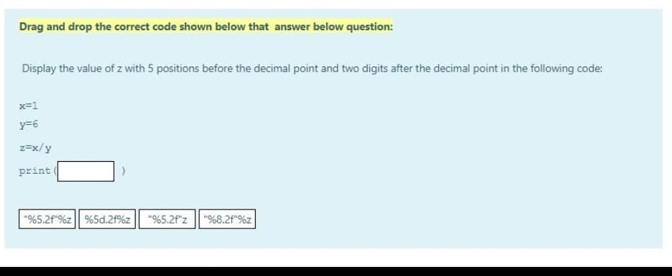 Drag and drop the correct code shown below that answer below question:
Display the value of z with 5 positions before the decimal point and two digits after the decimal point in the following code:
x=1
y=6
z=x/y
print
"%5.2f"%z%5d.2f%z "%5.2f"z "%8.2f"%z