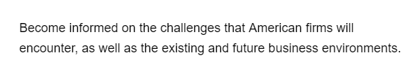 Become informed on the challenges that American firms will
encounter, as well as the existing and future business environments.