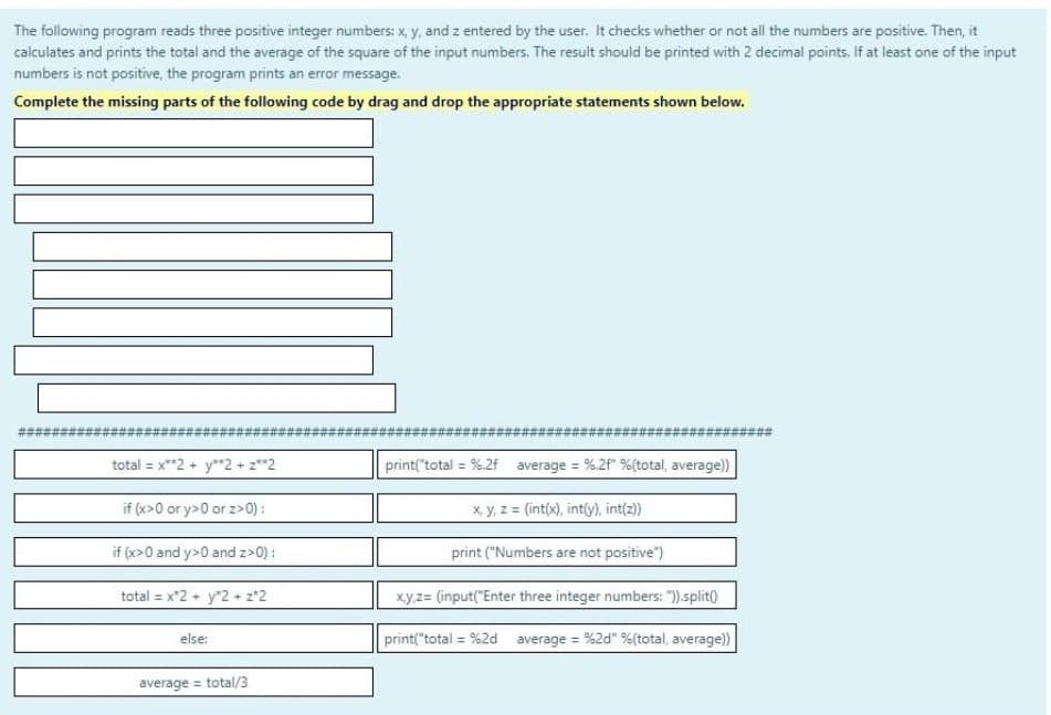 The following program reads three positive integer numbers: x, y, and z entered by the user. It checks whether or not all the numbers are positive. Then, it
calculates and prints the total and the average of the square of the input numbers. The result should be printed with 2 decimal points. If at least one of the input
numbers is not positive, the program prints an error message.
Complete the missing parts of the following code by drag and drop the appropriate statements shown below.
total = x**2 + y**2 + z**2
if (x>0 or y>0 or z>0);
if (x>0 and y>0 and z>0);
total = x2 + y2 + 2*2
else:
average = total/3
print("total = %.2f average = %.2f" %(total, average))
x, y, z = (int(x), int(y), int(z))
print ("Numbers are not positive")
x,y,z= (input("Enter three integer numbers: ")).split()
print("total = %2d average = %2d" %(total, average))