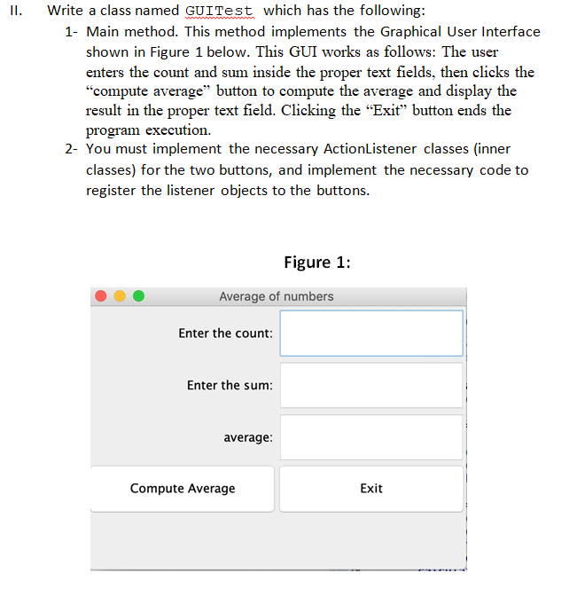 II.
Write a class named GUITest which has the following:
1- Main method. This method implements the Graphical User Interface
shown in Figure 1 below. This GUI works as follows: The user
enters the count and sum inside the proper text fields, then clicks the
"compute average" button to compute the average and display the
result in the proper text field. Clicking the "Exit" button ends the
program execution.
2- You must implement the necessary ActionListener classes (inner
classes) for the two buttons, and implement the necessary code to
register the listener objects to the buttons.
Average of numbers
Enter the count:
Enter the sum:
average:
Figure 1:
Compute Average
Exit