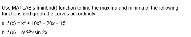 Use MATLAB's fminbnd() function to find the maxima and minima of the following
functions and graph the curves accordingly:
a. f(x) = x4 + 10x³ - 20x - 15
b. f(x) = e(-0.5x) sin 2x