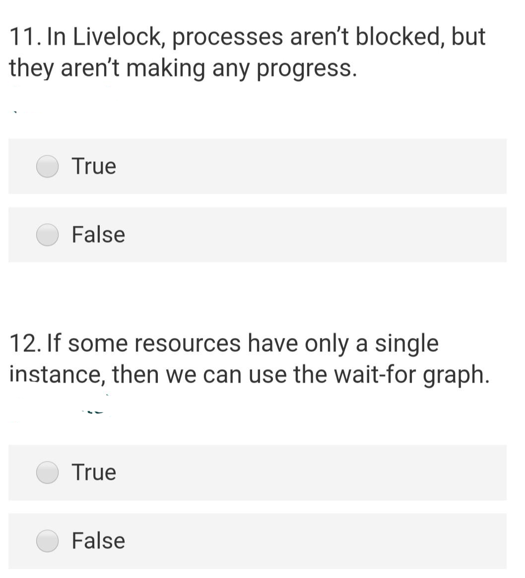 11. In Livelock, processes aren't blocked, but
they aren't making any progress.
True
False
12. If some resources have only a single
instance, then we can use the wait-for graph.
True
False