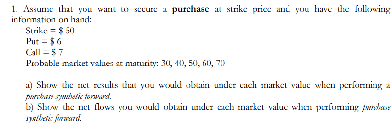 1. Assume that you want to secure a purchase at strike price and you have the following
information on hand:
Strike = $ 50
Put = $ 6
Call = $ 7
Probable market values at maturity: 30, 40, 50, 60, 70
a) Show the net results that you would obtain under each market value when performing a
purchase synthetic forward.
b) Show the net flows you would obtain under each market value when performing purchase
synthetic forward.
