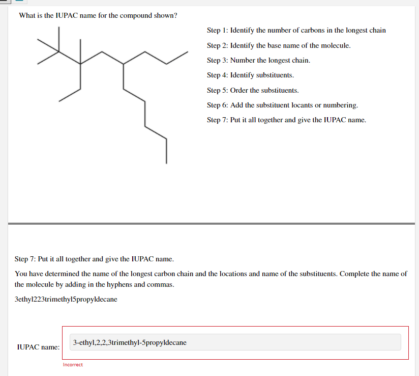 What is the IUPAC name for the compound shown?
Step 1: Identify the number of carbons in the longest chain
Step 2: Identify the base name of the molecule.
Step 3: Number the longest chain.
Step 4: Identify substituents.
Step 5: Order the substituents.
Step 6: Add the substituent locants or numbering.
Step 7: Put it all together and give the IUPAC name.
Step 7: Put it all together and give the IUPAC name.
You have determined the name of the longest carbon chain and the locations and name of the substituents. Complete the name of
the molecule by adding in the hyphens and commas.
3ethyl223trimethyl5propyldecane
3-ethyl,2,2,3trimethyl-5propyldecane
IUPAC name:
Incorrect
