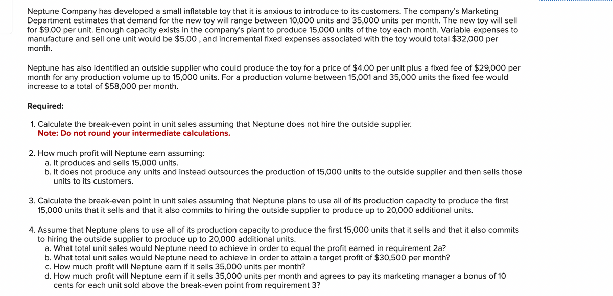 Neptune Company has developed a small inflatable toy that it is anxious to introduce to its customers. The company's Marketing
Department estimates that demand for the new toy will range between 10,000 units and 35,000 units per month. The new toy will sell
for $9.00 per unit. Enough capacity exists in the company's plant to produce 15,000 units of the toy each month. Variable expenses to
manufacture and sell one unit would be $5.00, and incremental fixed expenses associated with the toy would total $32,000 per
month.
Neptune has also identified an outside supplier who could produce the toy for a price of $4.00 per unit plus a fixed fee of $29,000 per
month for any production volume up to 15,000 units. For a production volume between 15,001 and 35,000 units the fixed fee would
increase to a total of $58,000 per month.
Required:
1. Calculate the break-even point in unit sales assuming that Neptune does not hire the outside supplier.
Note: Do not round your intermediate calculations.
2. How much profit will Neptune earn assuming:
a. It produces and sells 15,000 units.
b. It does not produce any units and instead outsources the production of 15,000 units to the outside supplier and then sells those
units to its customers.
3. Calculate the break-even point in unit sales assuming that Neptune plans to use all of its production capacity to produce the first
15,000 units that it sells and that it also commits to hiring the outside supplier to produce up to 20,000 additional units.
4. Assume that Neptune plans to use all of its production capacity to produce the first 15,000 units that it sells and that it also commits
to hiring the outside supplier to produce up to 20,000 additional units.
a. What total unit sales would Neptune need to achieve in order to equal the profit earned in requirement 2a?
b. What total unit sales would Neptune need to achieve in order to attain a target profit of $30,500 per month?
c. How much profit will Neptune earn if it sells 35,000 units per month?
d. How much profit will Neptune earn if it sells 35,000 units per month and agrees to pay its marketing manager a bonus of 10
cents for each unit sold above the break-even point from requirement 3?