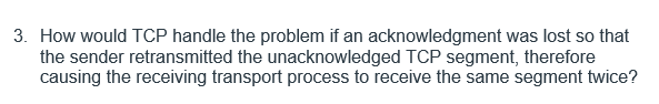 3. How would TCP handle the problem if an acknowledgment was lost so that
the sender retransmitted the unacknowledged TCP segment, therefore
causing the receiving transport process to receive the same segment twice?
