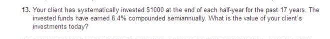 13. Your client has systematically invested $1000 at the end of each half-year for the past 17 years. The
invested funds have earned 6.4% compounded semiannually. What is the value of your client's
investments today?
