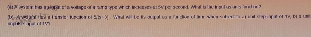 (a) A system has an input of a voltage of a ramp type which increases at 5V per second. What is the input as an s function?
(b) A system has a transfer function of 5/(s+3). What will be its output as a function of time when subject to a) unit step input of 1V, b) a unit
impulse input of 1V?