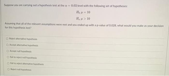 Suppose you are carrying out a hypothesis test at the a= 0.03 level with the following set of hypotheses:
Ho
= 10
Ha
> 10
Assuming that all of the relevant assumptions were met and you ended up with a p-value of 0.028, what would you make as your decision
for this hypothesis test?
O Reject alternative hypothesis
O Accept alternative hypothesis
Accept null hypothesis
O Fail to reject null hypothesis
O Fail to reject alternative hypothesis
O Reject null hypothesis