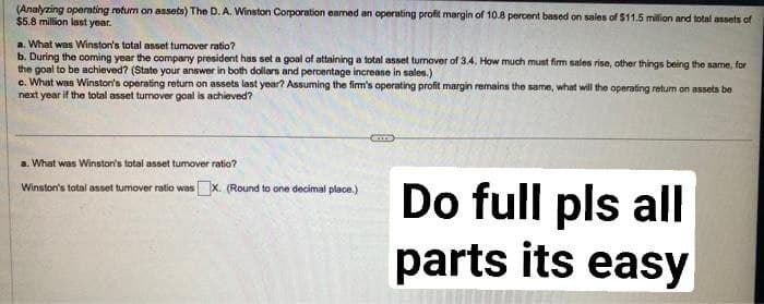 (Analyzing operating return on assets) The D. A. Winston Corporation earned an operating profit margin of 10.8 percent based on sales of $11.5 million and total assets of
$5.8 million last year.
a. What was Winston's total asset tumover ratio?
b. During the coming year the company president has set a goal of attaining a total asset turnover of 3.4. How much must firm sales rise, other things being the same, for
the goal to be achieved? (State your answer in both dollars and percentage increase in sales.)
c. What was Winston's operating return on assets last year? Assuming the firm's operating profit margin remains the same, what will the operating retum on assets be
next year if the total asset turnover goal is achieved?
a. What was Winston's total asset tumover ratio?
Winston's total asset tumover ratio wasX. (Round to one decimal place.)
Do full pls all
parts its easy