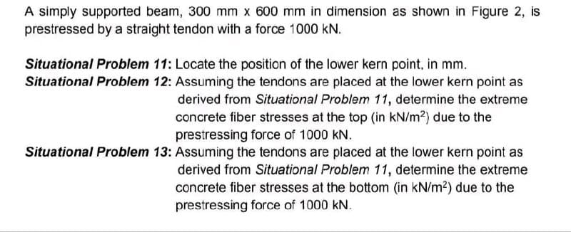 A simply supported beam, 300 mm x 600 mm in dimension as shown in Figure 2, is
prestressed by a straight tendon with a force 1000 KN.
Situational Problem 11: Locate the position of the lower kern point, in mm.
Situational Problem 12: Assuming the tendons are placed at the lower kern point as
derived from Situational Problem 11, determine the extreme
concrete fiber stresses at the top (in kN/m²) due to the
prestressing force of 1000 KN.
Situational Problem 13: Assuming the tendons are placed at the lower kern point as
derived from Situational Problem 11, determine the extreme
concrete fiber stresses at the bottom (in kN/m²) due to the
prestressing force of 1000 kN.