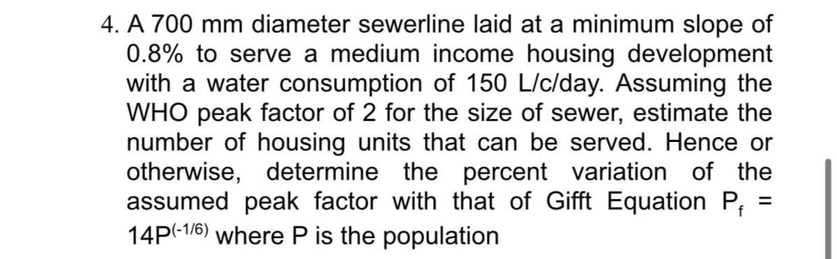 4. A 700 mm diameter sewerline laid at a minimum slope of
0.8% to serve a medium income housing development
with a water consumption of 150 L/c/day. Assuming the
WHO peak factor of 2 for the size of sewer, estimate the
number of housing units that can be served. Hence or
otherwise, determine the percent variation of the
assumed peak factor with that of Gifft Equation P₁
14P(-1/6) where P is the population
=