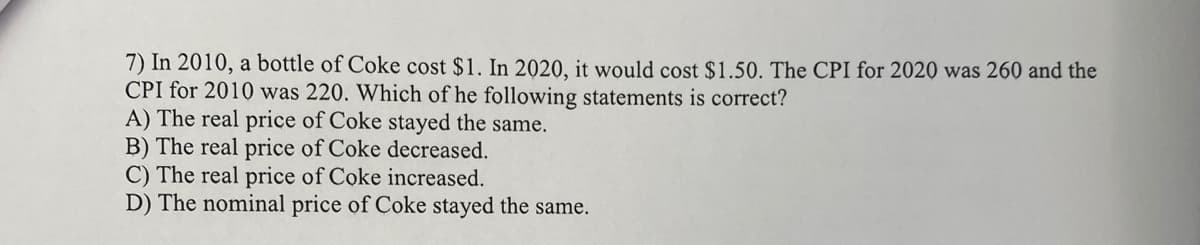 7) In 2010, a bottle of Coke cost $1. In 2020, it would cost $1.50. The CPI for 2020 was 260 and the
CPI for 2010 was 220. Which of the following statements is correct?
A) The real price of Coke stayed the same.
B) The real price of Coke decreased.
C) The real price of Coke increased.
D) The nominal price of Coke stayed the same.