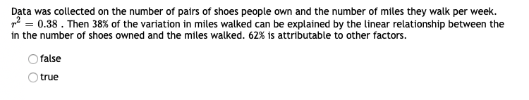 Data was collected on the number of pairs of shoes people own and the number of miles they walk per week.
2 = 0.38 . Then 38% of the variation in miles walked can be explained by the linear relationship between the
in the number of shoes owned and the miles walked. 62% is attributable to other factors.
false
true
